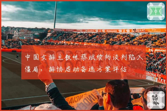 中国女排主教练蔡斌续约谈判陷入僵局，排协启动备选方案评估