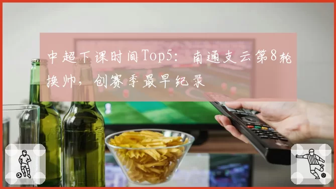 中超下课时间Top5:南通支云第8轮换帅,创赛季最早纪录
