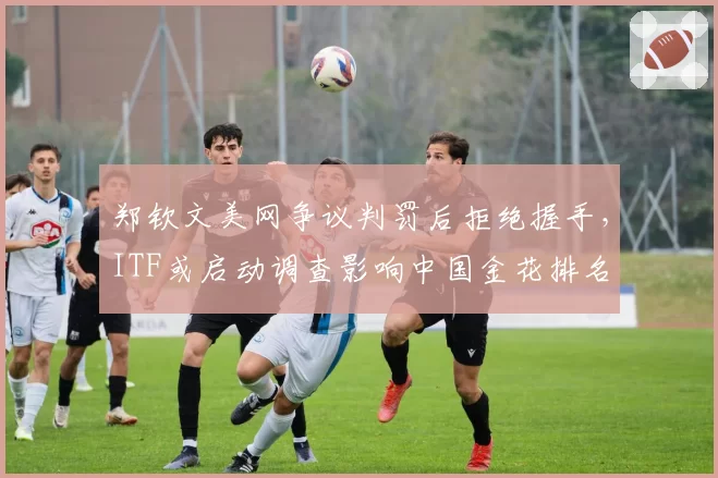 郑钦文美网争议判罚后拒绝握手，ITF或启动调查影响中国金花排名