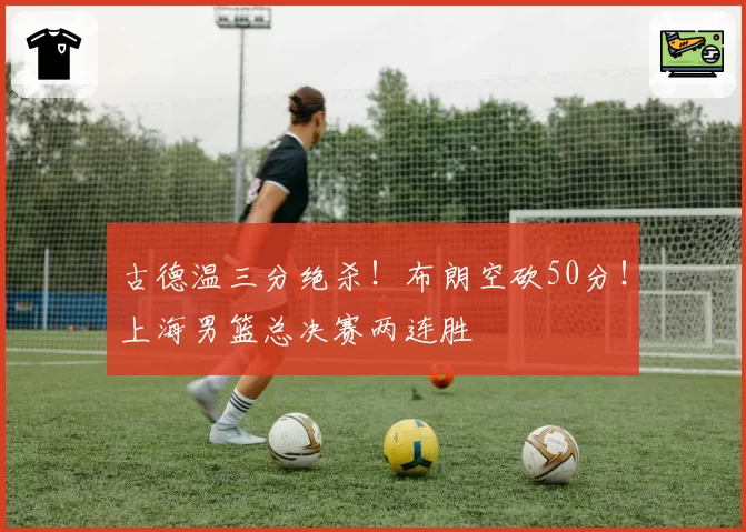古德温三分绝杀！布朗空砍50分！上海男篮总决赛两连胜