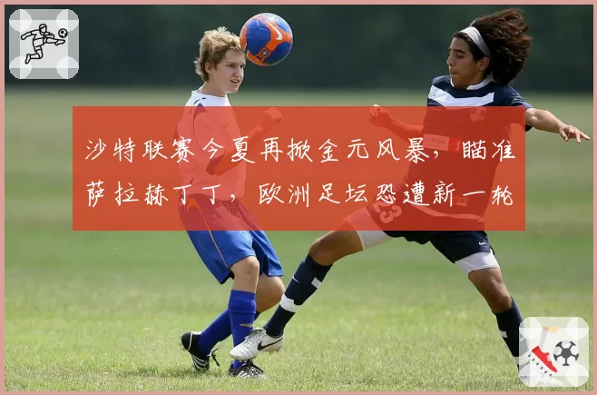 沙特联赛今夏再掀金元风暴，瞄准萨拉赫丁丁，欧洲足坛恐遭新一轮挖角