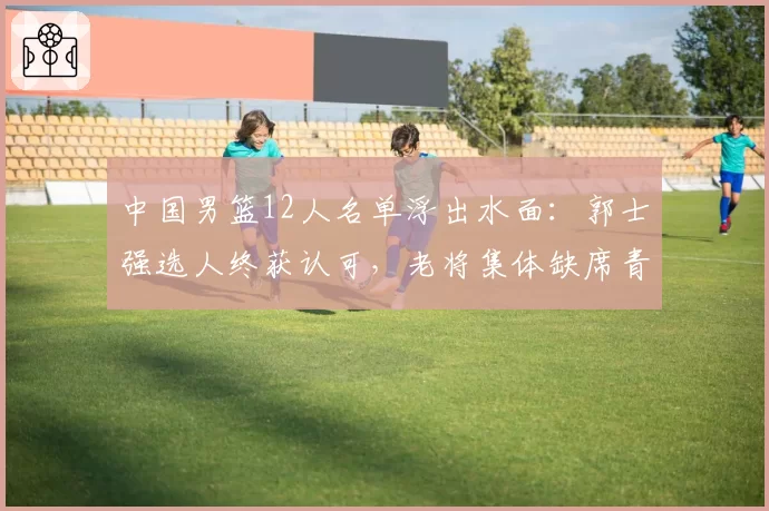 中国男篮12人名单浮出水面:郭士强选人终获认可,老将集体缺席青春牌成主轴