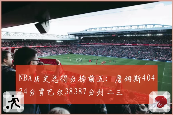 NBA历史总得分榜前五：詹姆斯40474分贾巴尔38387分列二三