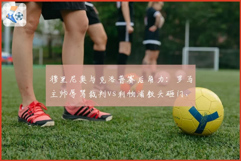 穆里尼奥与克洛普赛后角力：罗马主帅辱骂裁判vs利物浦教头砸门，冲突升级模式迥异