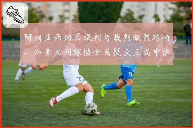 阿利亚西姆因误判与裁判激烈对峙，加拿大网球协会或提交正式申诉