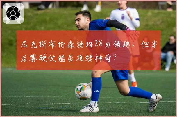 尼克斯布伦森场均28分领跑，但季后赛硬仗能否延续神奇？