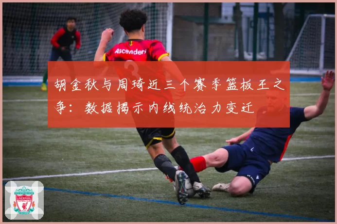 胡金秋与周琦近三个赛季篮板王之争：数据揭示内线统治力变迁