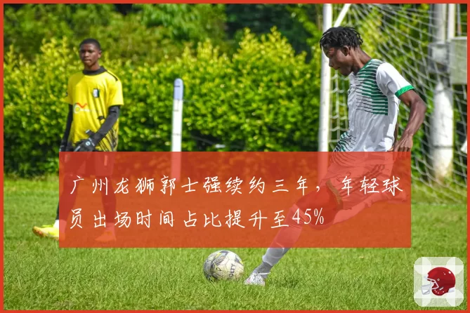 广州龙狮郭士强续约三年，年轻球员出场时间占比提升至45%