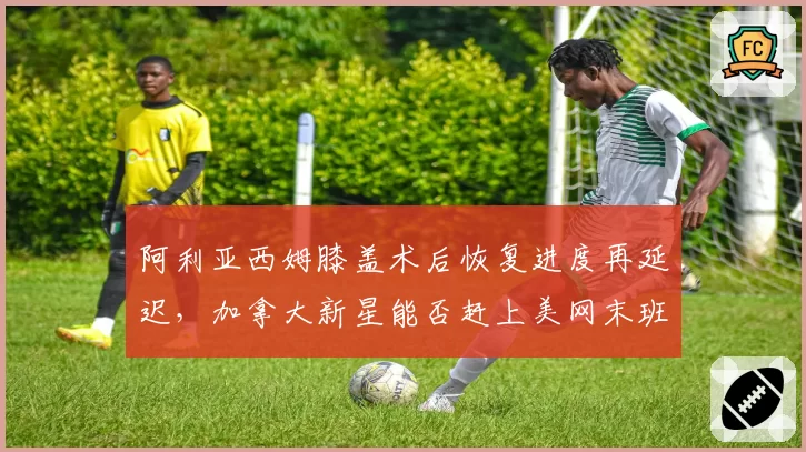 阿利亚西姆膝盖术后恢复进度再延迟,加拿大新星能否赶上美网末班车?