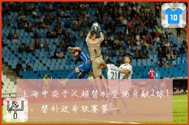 上海申花于汉超替补登场贡献2球1助,替补效率联赛第一