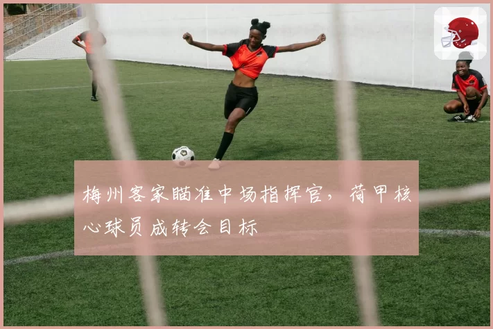 梅州客家瞄准中场指挥官，荷甲核心球员成转会目标