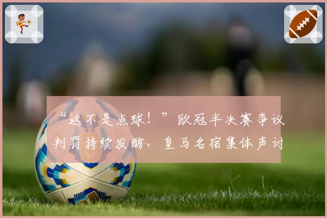 “这不是点球!”欧冠半决赛争议判罚持续发酵,皇马名宿集体声讨裁判组