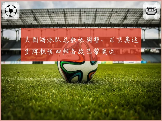 美国游泳队总教练调整,东京奥运金牌教练回归备战巴黎奥运