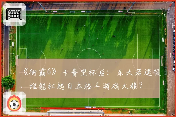 《街霸6》卡普空杯后：东大若退役，谁能扛起日本格斗游戏大旗？