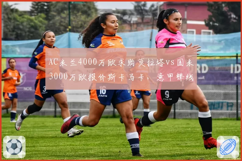 AC米兰4000万欧求购莫拉塔vs国米3000万欧报价斯卡马卡,意甲锋线引援性价比之争