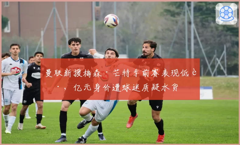 曼联新援梅森·芒特季前赛表现低迷,亿元身价遭球迷质疑水货