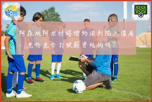 阿森纳阿尔特塔续约谈判陷入僵局，克伦克会打破薪资结构吗？