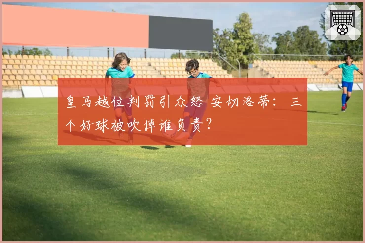 皇马越位判罚引众怒 安切洛蒂：三个好球被吹掉谁负责？
