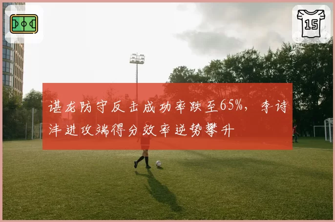 谌龙防守反击成功率跌至65%，李诗沣进攻端得分效率逆势攀升