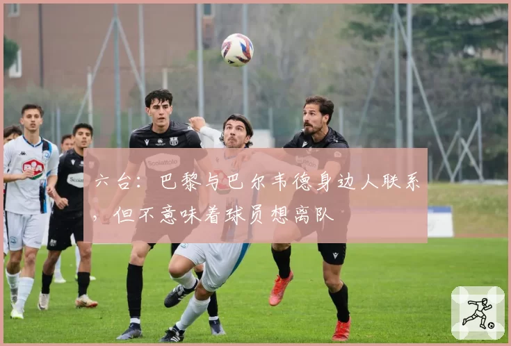 六台：巴黎与巴尔韦德身边人联系，但不意味着球员想离队