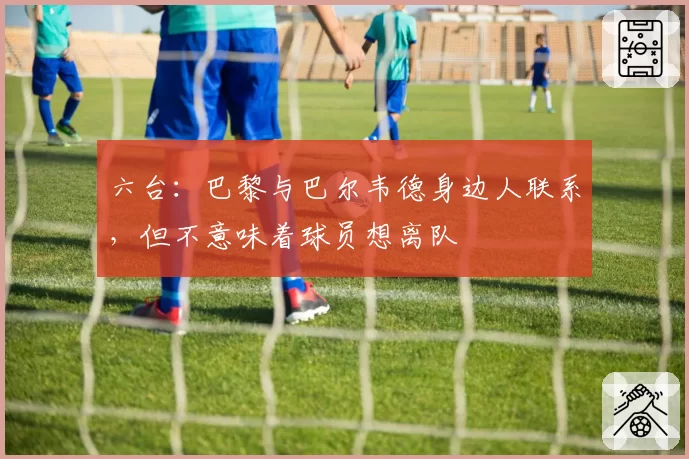 六台:巴黎与巴尔韦德身边人联系,但不意味着球员想离队
