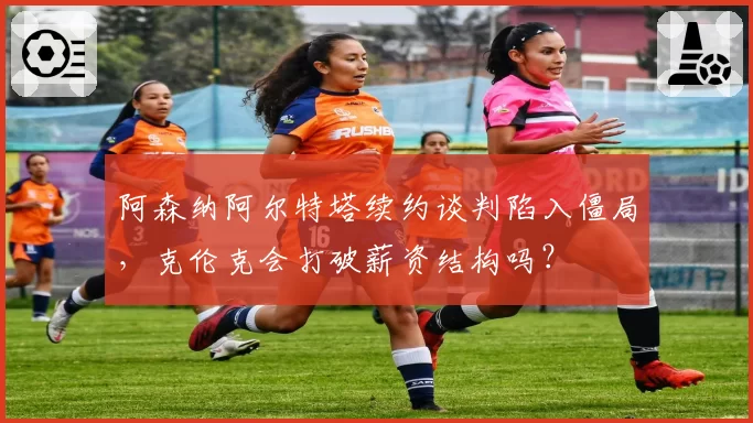 阿森纳阿尔特塔续约谈判陷入僵局，克伦克会打破薪资结构吗？