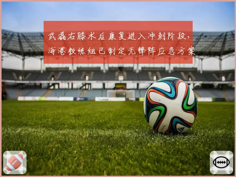 武磊右膝术后康复进入冲刺阶段，海港教练组已制定无锋阵应急方案