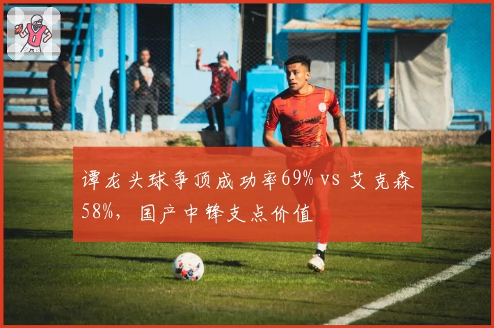 谭龙头球争顶成功率69% vs 艾克森58%，国产中锋支点价值