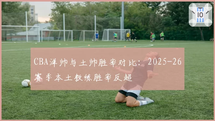 CBA洋帅与土帅胜率对比:2025-26赛季本土教练胜率反超
