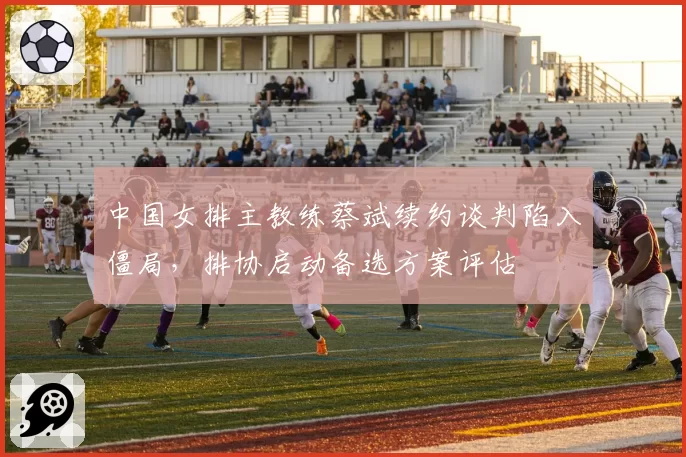 中国女排主教练蔡斌续约谈判陷入僵局，排协启动备选方案评估