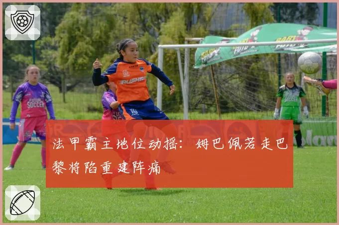 法甲霸主地位动摇:姆巴佩若走巴黎将陷重建阵痛