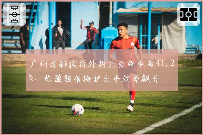 广州龙狮挡拆外拆三分命中率41.2%,陈盈骏借掩护出手效率飙升