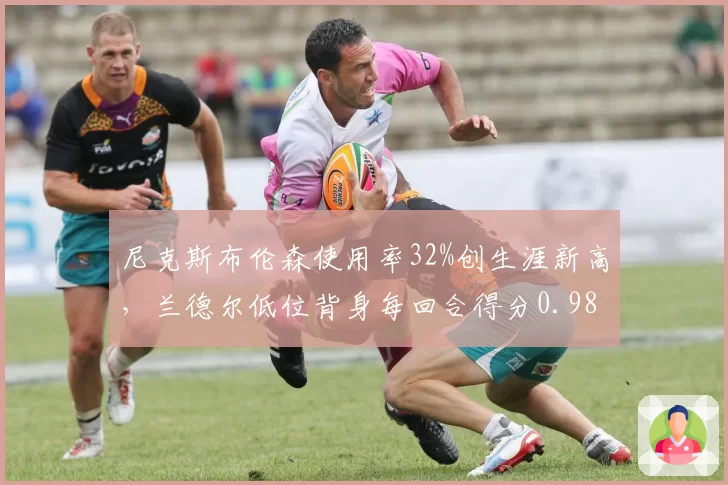 尼克斯布伦森使用率32%创生涯新高,兰德尔低位背身每回合得分0.98效率不足
