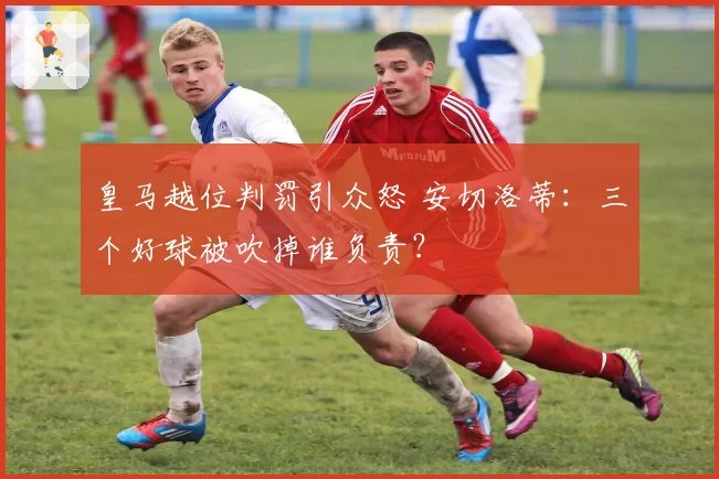皇马越位判罚引众怒 安切洛蒂：三个好球被吹掉谁负责？