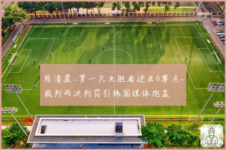 陈清晨_贾一凡决胜局连丢6赛点,裁判两次判罚引韩国媒体炮轰