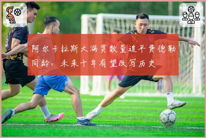 阿尔卡拉斯大满贯数量追平费德勒同龄，未来十年有望改写历史