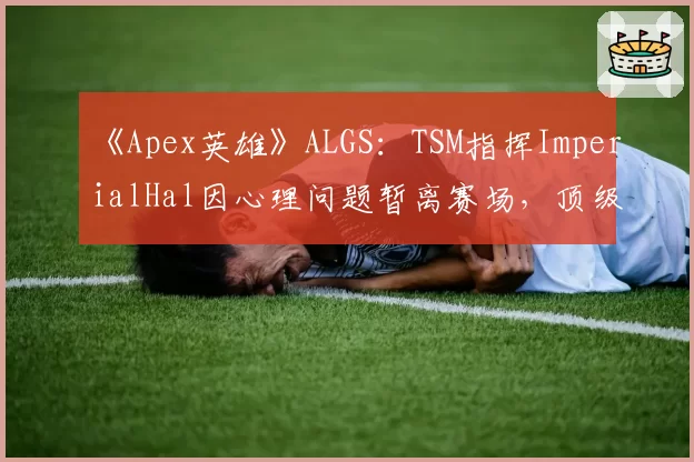 《Apex英雄》ALGS:TSM指挥ImperialHal因心理问题暂离赛场,顶级战队“大脑”缺失危机