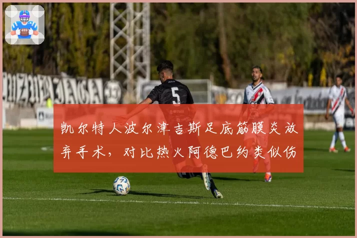 凯尔特人波尔津吉斯足底筋膜炎放弃手术,对比热火阿德巴约类似伤情手术效果