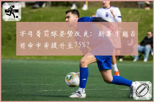 字母哥罚球姿势改良:新赛季能否将命中率提升至75%?