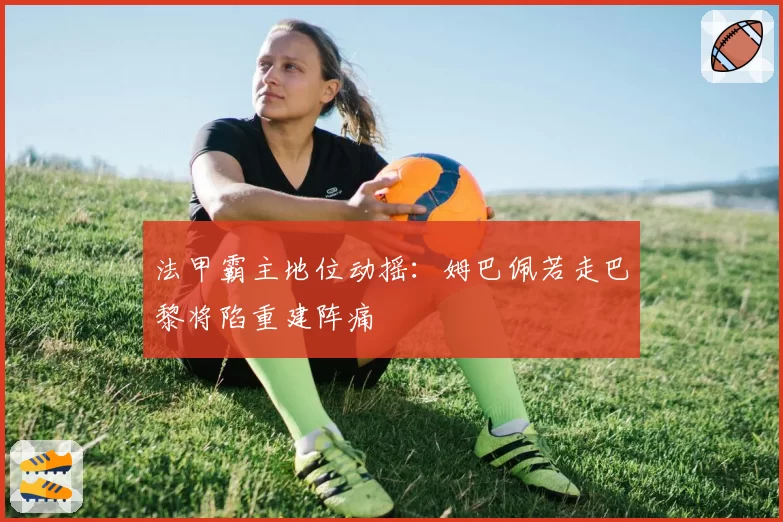 法甲霸主地位动摇:姆巴佩若走巴黎将陷重建阵痛