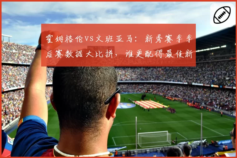 霍姆格伦vs文班亚马:新秀赛季季后赛数据大比拼,谁更配得最佳新秀?