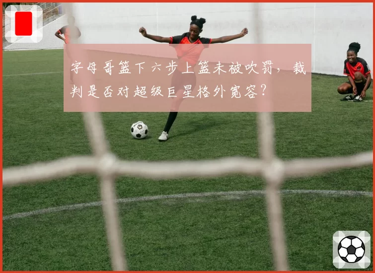 字母哥篮下六步上篮未被吹罚,裁判是否对超级巨星格外宽容?