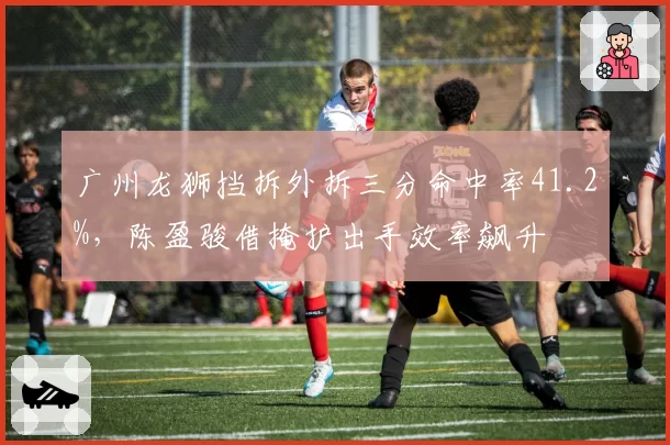 广州龙狮挡拆外拆三分命中率41.2%，陈盈骏借掩护出手效率飙升