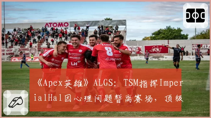 《Apex英雄》ALGS：TSM指挥ImperialHal因心理问题暂离赛场，顶级战队“大脑”缺失危机