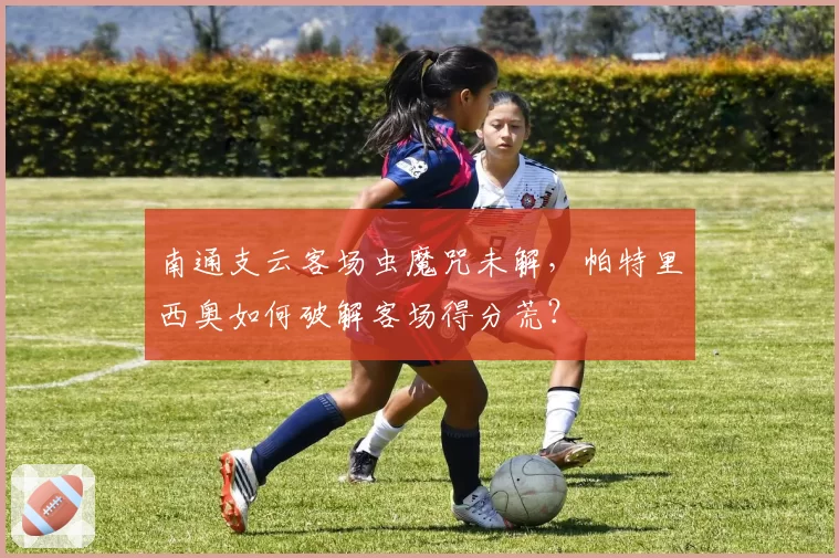 南通支云客场虫魔咒未解，帕特里西奥如何破解客场得分荒？