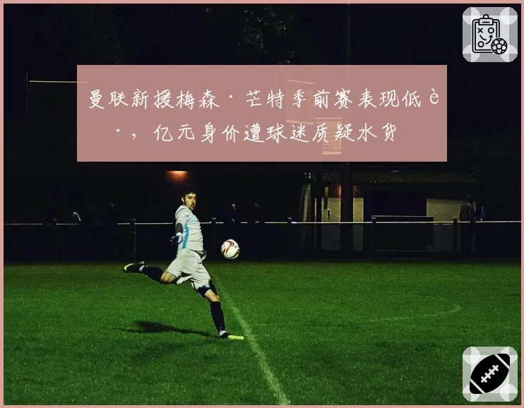 曼联新援梅森·芒特季前赛表现低迷,亿元身价遭球迷质疑水货