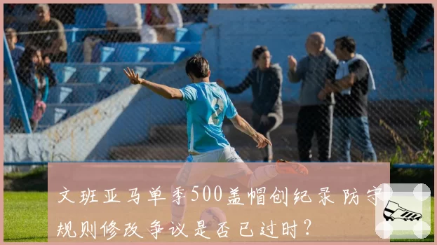 文班亚马单季500盖帽创纪录 防守规则修改争议是否已过时?