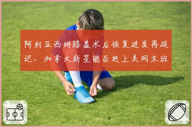 阿利亚西姆膝盖术后恢复进度再延迟，加拿大新星能否赶上美网末班车？