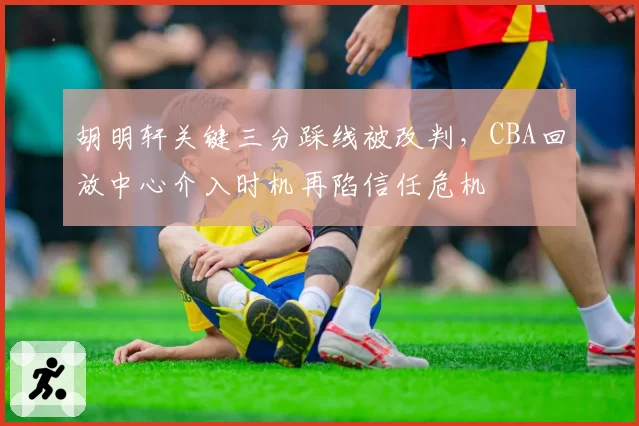 胡明轩关键三分踩线被改判,CBA回放中心介入时机再陷信任危机