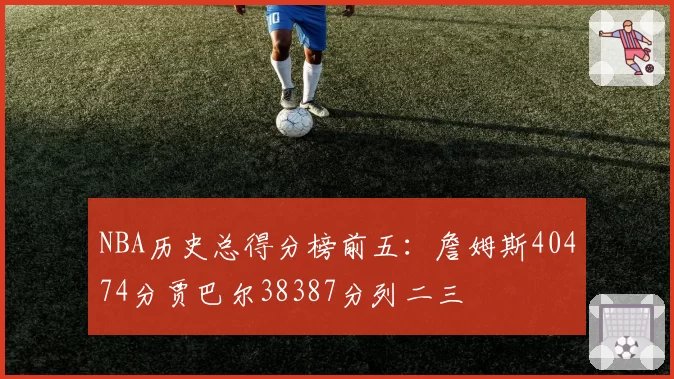 NBA历史总得分榜前五：詹姆斯40474分贾巴尔38387分列二三